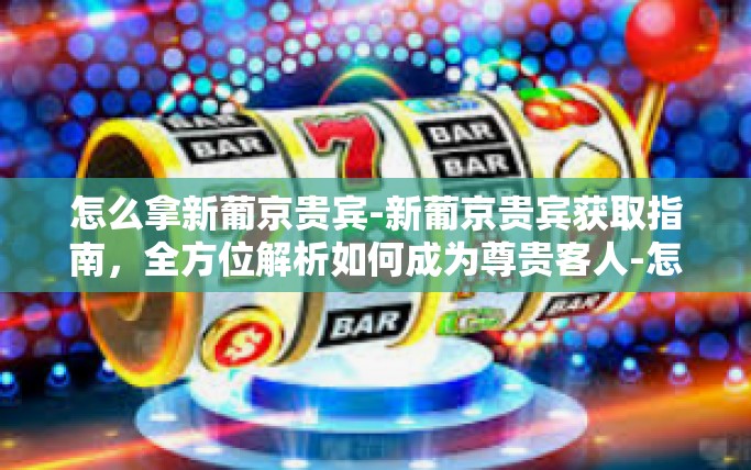 怎么拿新葡京贵宾-新葡京贵宾获取指南，全方位解析如何成为尊贵客人-怎么拿新葡京贵宾
